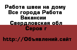 Работа швеи на дому - Все города Работа » Вакансии   . Свердловская обл.,Серов г.